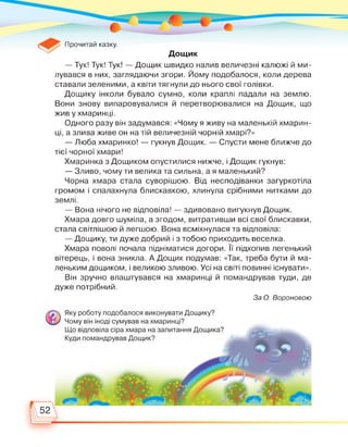 Прочитай казку.
Дощик
— Тук! Тук! Тук! — Дощик швидко налив величезні калюжі й ми­
лувався в них, заглядаючи згори. Йому подобалося, коли дерева
ставали зеленими, а квіти тягнули до нього свої голівки.
Дощику інколи бувало сумно, коли краплі падали на землю.
Вони знову випаровувалися й перетворювалися на Дощик, що
жив у хмаринці.
Одного разу він задумався: «Чому я живу на маленькій хмарин­
ці, а злива живе он на тій величезній чорній хмарі?»
— Люба хмаринко! — гукнув Дощик. — Спусти мене ближче до
тієї чорної хмари!
Хмаринка з Дощиком опустилися нижче, і Дощик гукнув:
— Зливо, чому ти велика та сильна, а я маленький?
Чорна хмара стала суворішою. Від несподіванки загуркотіла
громом і спалахнула блискавкою, хлинула срібними нитками до
землі.
— Вона нічого не відповіла! — здивовано вигукнув Дощик.
Хмара довго шуміла, а згодом, витративши всі свої блискавки,
стала світлішою й легшою. Вона всміхнулася та відповіла:
— Дощику, ти дуже добрий і з тобою приходить веселка.
Хмара поволі почала підніматися догори. її підхопив легенький
вітерець, і вона зникла. А Дощик подумав: «Так, треба бути й ма­
леньким дощиком, і великою зливою. Усі на світі повинні існувати».
Він зручно влаштувався на хмаринці й помандрував туди, де
дуже потрібний.
За О. Вороновою
 