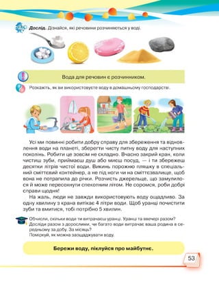Вода для речовин є розчинником.
Розкажіть, як ви використовуєте воду в домашньому господарстві.
Усі ми повинні робити добру справу для збереження та віднов­
лення води на планеті, зберегти чисту питну воду для наступних
поколінь. Робити це зовсім не складно. Вчасно закрий кран, коли
чистиш зуби, приймаєш душ або миєш посуд, — і ти збережеш
десятки літрів чистої води. Викинь порожню пляшку в спеціаль­
ний сміттєвий контейнер, а не під ноги чи на сміттєзвалище, щоб
вона не потрапила до річки. Розчисть джерельце, що замулило­
ся й може пересохнути спекотним літом. Не соромся, роби добрі
справи щодня!
На жаль, люди не завжди використовують воду ощадливо. За
одну хвилину з крана витікає 4 літри води. Щоб уранці почистити
зуби та вмитися, тобі потрібно 5 хвилин.
Обчисли, скільки води ти витрачаєш уранці. Уранці та ввечері разом?
Досліди разом з дорослими, чи багато води витрачає ваша родина в се­
редньому за добу. За місяць?
Поміркуй, як можна заощаджувати воду.
Бережи воду, піклуйся про майбутнє.
53
 
