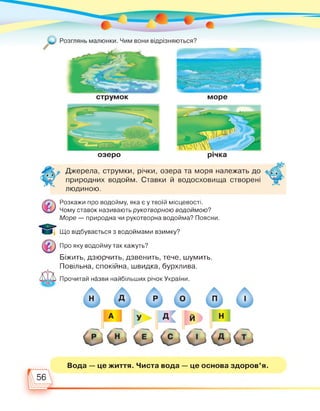 озеро річка
Джерела, струмки, річки, озера та моря належать до
природних водойм. Ставки й водосховища створені
людиною.
Розкажи про водойму, яка є у твоїй місцевості.
Чому ставок називають рукотворною водоймою?
Море — природна чи рукотворна водойма? Поясни.
Що відбувається з водоймами взимку?
Про яку водойму так кажуть?
Біжить, дзюрчить, дзвенить, тече, шумить.
Повільна, спокійна, швидка, бурхлива.
Прочитай назви найбільших річок України.
Вода — це життя. Чиста вода — це основа здоров'я.
56
 