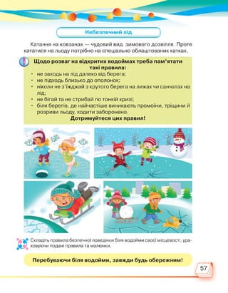 Катання на ковзанах — чудовий вид зимового дозвілля. Проте
кататися на льоду потрібно на спеціально облаштованих катках.
Щодо розваг на відкритих водоймах треба пам'ятати
такі правила:
• не заходь на лід далеко від берега;
• не підходь близько до ополонок;
• ніколи не з'їжджай з крутого берега на лижах чи санчатах на
лід;
• не бігай та не стрибай по тонкій кризі;
• біля берегів, де найчастіше виникають промоїни, тріщини й
розриви льоду, ходити заборонено.
Дотримуйтеся цих правил!
Складіть правила безпечної поведінки біля водойми своєї місцевості, ура­
л*. ховуючи подані правила та малюнки.
Перебуваючи біля водойми, завжди будь обережним!
57
 