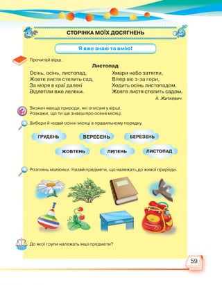 Осінь, осінь, листопад,
Жовте листя стелить сад,
За моря в краї далекі
Відлетіли вже лелеки.
Хмари небо затягли,
Вітер віє з-за гори,
Ходить осінь листопадом,
Жовте листя стелить садом
А. Житкевич
Визнач явища природи, які описані у вірші.
Розкажи, що ти ще знаєш про осінні місяці.
Вибери й назви осінні місяці в правильному порядку.
ГРУДЕНЬ ВЕРЕСЕНЬ БЕРЕЗЕНЬ
ЖОВТЕНЬ ЛИПЕНЬ ЛИСТОПАД
Розглянь малюнки. Назви предмети, що належать до живої природи.
До якої групи належать інші предмети?
59
 