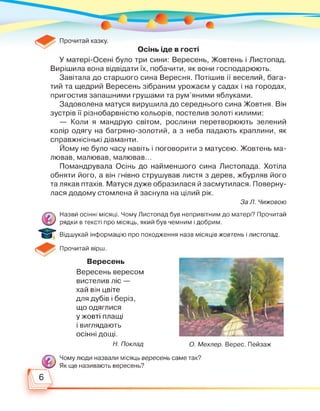 Вирішила вона відвідати їх, побачити, як вони господарюють.
Завітала до старшого сина Вересня. Потішив її веселий, бага­
тий та щедрий Вересень зібраним урожаєм у садах і на городах,
пригостив запашними грушами та рум'яними яблуками.
Задоволена матуся вирушила до середнього сина Жовтня. Він
зустрів її різнобарвністю кольорів, постелив золоті килими:
— Коли я мандрую світом, рослини перетворюють зелений
колір одягу на багряно-золотий, а з неба падають краплини, як
справжнісінькі діаманти.
Йому не було часу навіть і поговорити з матусею. Жовтень ма­
лював, малював, малював...
Помандрувала Осінь до найменшого сина Листопада. Хотіла
обняти його, а він гнівно струшував листя з дерев, жбурляв його
та лякав птахів. Матуся дуже образилася й засмутилася. Поверну­
лася додому стомлена й заснула на цілий рік.
За Л. Чижовою
Назви осінні місяці. Чому Листопад був непривітним до матері? Прочитай
рядки в тексті про місяць, який був чемним і добрим.
Відшукай інформацію про походження назв місяців жовтень і листопад.
Прочитай вірш.
о
6
Вересень
Вересень вересом
вистелив ліс —
хай він цвіте
для дубів і беріз,
що одяглися
у жовті плащі
і виглядають
осінні дощі.
О. Мехлер. Верес. ПейзажН. Поклад
Чому люди назвали місяць вересень саме так?
Як ще називають вересень?
 