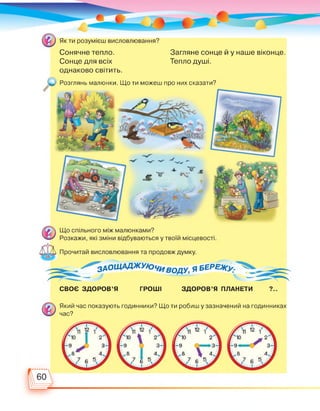 Сонячне тепло.
Сонце для всіх
однаково світить.
Загляне сонце й у наше віконце.
Тепло душі.
Розглянь малюнки. Що ти можеш про них сказати?
СВОЄ ЗДОРОВ'Я ГРОШІ ЗДОРОВ'Я ПЛАНЕТИ ?..
Який час показують годинники? Що ти робиш у зазначений на годинниках
час?
 