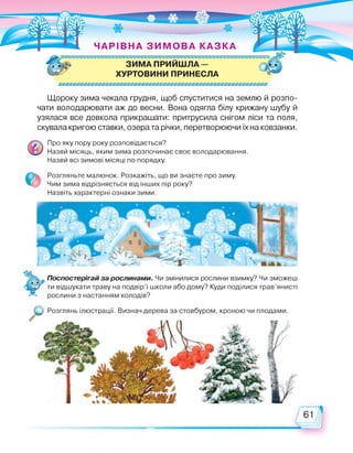 ЧАРІВНА ЗИ МОВА КАЗКА
,$Ь ЗИМА ПРИЙШЛА - а
ХУРТОВИНИ ПРИНЕСЛА
Щороку зима чекала грудня, щоб спуститися на землю й розпо­
чати володарювати аж до весни. Вона одягла білу крижану шубу й
узялася все довкола прикрашати: притрусила снігом ліси та поля,
скувала кригою ставки, озера та річки, перетворюючи їх на ковзанки.
Про яку пору року розповідається?
Назви місяць, яким зима розпочинає своє володарювання.
Назви всі зимові місяці по порядку.
Розгляньте малюнок. Розкажіть, що ви знаєте про зиму.
Чим зима відрізняється від інших пір року?
Назвіть характерні ознаки зими.
Поспостерігай за рослинами. Чи змінилися рослини взимку? Чи зможеш
ти відшукати траву на подвір'ї школи або дому? Куди поділися трав'янисті
рослини з настанням холодів?
. Розглянь .„П. Визначдерева за кроною ЧИ плодами
 
