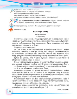 Роздивися гілки листяних рослин.
Що залишилося на гілці замість опалого листка?
Розглянь уважно лусочку бруньки.
Яке значення мають лусочки на бруньках?
Які дерева належать до листяних рослин, а які до хвойних?
Гра «Відтворюємо рухами та жестами»: струнка тополя, тендітна
берізка, дуб-богатир, злякана осика, плакуча верба.
Склади розповідь на тему «Про що думають рослини взимку?».
Прочитай казку.
Казка про Зиму
Частина перша
(Скорочено)
Зима була морозною, і люди дратувалися та сварилися на неї
через це. Тоді Зима зрозуміла свою помилку й вирішила бути теп­
лою та поблажливою. Але люди знову були незадоволені: вони
скаржилися на сльоту та бруд.
Зима дуже розлютилася:
— Ось візьму в наступному році й не прийду взагалі. І нехай
листопад триває для них три місяці, без снігу та справжньої кра­
си. Без сяйва сніжинок! Без кидання сніжків! Без жодного при­
воду для усмішки! Нехай казка про зиму перетвориться на осінь.
Цілий рік Весна, Літо й Осінь думали, чи виконає Зима свою
обіцянку, чи вона лише їх лякає.
Знову настав грудень, однак було тепло. Жовте листя на дере­
вах, мокрий асфальт, гриби в лісі. Нічого не нагадувало про Зиму.
— Невже, ти й справді не прийдеш? — запитала Осінь Зиму.
— Ні, я ще ображена, — відповіла Зима.
Вона прислухалася до людей та чекала їхніх вибачень. Нехай
пошкодують про те, що образили її, не цінували снігу й холоду,
свої рожеві щічки та червоні носи. Слухаючи розмови людей, Зима
знову чула скарги, але ніхто не вибачався.
Наближався Новий рік. Усе частіше люди дивилися на небо й
чекали снігу. Яке ж свято без снігу? Люди приготувалися до свята,
прикрасили ялинки, а Зима не приходила.
«Смішні люди, нехай тепер сидять без снігу на всі Різдвяні та
новорічні свята», — так думала Зима. (...)
За М. Сурженко
 