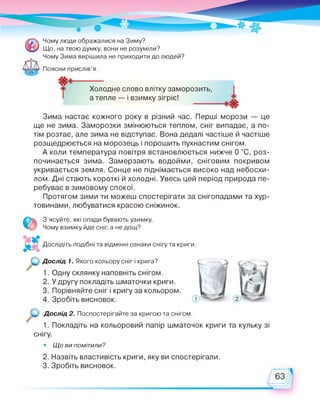 Чому люди ображалися на Зиму?
Що, на твою думку, вони не розуміли?
Чому Зима вирішила не приходити до людей?
Поясни прислів'я.
Холодне слово влітку заморозить,
а тепле — і взимку зігріє!
Зима настає кожного року в різний час. Перші морози — це
ще не зима. Заморозки змінюються теплом, сніг випадає, а по­
тім розтає, але зима не відступає. Вона дедалі частіше й частіше
розщедрюється на морозець і порошить пухнастим снігом.
А коли температура повітря встановлюється нижче 0 °С, роз­
починається зима. Замерзають водойми, сніговим покривом
укривається земля. Сонце не піднімається високо над небосхи­
лом. Дні стають короткі й холодні. Увесь цей період природа пе­
ребуває в зимовому спокої.
Протягом зими ти можеш спостерігати за снігопадами та хур­
товинами, любуватися красою сніжинок.
З'ясуйте, які опади бувають узимку.
Чому взимку йде сніг, а не дощ?
Дослідіть подібні та відмінні ознаки снігу та криги.
Дослід 1. Якого кольору сніг і крига?
1. Одну склянку наповніть снігом.
2. У другу покладіть шматочки криги.
3. Порівняйте сніг і кригу за кольором.
4. Зробіть висновок.
Дослід 2. Поспостерігайте за кригою та снігом.
1. Покладіть на кольоровий папір шматочок криги та кульку зі
снігу.
• Що ви помітили?
2. Назвіть властивість криги, яку ви спостерігали.
3. Зробіть висновок.
 