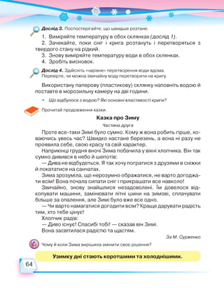 Дослід 3. Поспостерігайте, що швидше розтане.
1. Виміряйте температуру в обох склянках (дослід 1).
2. Зачекайте, поки сніг і крига розтануть і перетворяться з
твердого стану на рідкий.
3. Знову виміряйте температуру води в обох склянках.
4. Зробіть висновок.
Дослід 4. Здійсніть «чарівне» перетворення води вдома.
Перевірте, чи можна звичайну воду перетворити на кригу.
Використану паперову (пластикову) склянку наповніть водою й
поставте в морозильну камеру на дві години.
• Що відбулося з водою? Які основні властивості криги?
Прочитай продовження казки.
Казка про Зиму
Частина друга
Проте все-таки Зимі було сумно. Кому ж вона робить гірше, хо­
ваючись увесь час? Швидко настане березень, а вона ні разу не
проявила себе, свою красу та свій характер.
Наприкінці грудня вночі Зима побачила у вікні хлопчика. Він так
сумно дивився в небо й шепотів:
— Дива не відбудеться. Я так хочу погратися з друзями в сніжки
й покататися на санчатах.
Зима зрозуміла, що нерозумно ображатися, не варто догоджа­
ти всім! Вона почала сипати сніг і прикрашати все навколо!
Звичайно, знову знайшлися незадоволені. їм довелося від­
копувати машини, замінювати літні шини на зимові, сплачувати
більше за опалення, але Зимі було вже все одно.
— Чи варто намагатися догодити всім? Краще дарувати радість
тим, хто тебе цінує!
Хлопчик радів:
— Диво існує! Спасибі тобі! — сказав він Зимі.
Вона засвітилася радістю та щастям.
Чому й коли Зима вирішила змінити своє рішення?
За М. Сурженко
Узимку дні стають коротшими та холоднішими.
64
 