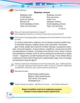 Прочитай вірш.
Ведмідь-сонько
Ведмідь заліг
У свій барліг,
Коли на землю
Випав сніг.
Коли ведмідь устане,
Тоді і сніг розтане.
Ведмідь-сонько
Усе ще спить,
Тому і сніг
Навкруг лежить.
Коли ведмідь устане,
Тоді і сніг розтане.
Н. Кир'ян
Про що ти дізнався (дізналася) з вірша?
Коли ведмеді залягають у сплячку? А коли вони просинаються?
Спростуй чи підтвердь думку, що ведмідь протягом зимової сплячки смок­
че лапу.
У сплячку залягають тварини, які не можуть узимку знайти їжу.
У зимовий період у тварин хутро стає густішим і теплішим.
Для птахів треба заготовляти стебла лободи з дозрілим насін­
ням, кінський щавель, ягоди калини, горобини, пучки яких потріб­
но вивішувати в садках, особливо коли багато снігу. Якщо пташок
підгодовувати взимку, вони й улітку залишаться мешкати в садах
і лісах — віддячать за свій порятунок від голоду. У нас немає більш
старанних помічників у боротьбі з шкідниками саду, лісу та городу,
ніж маленькі пернаті друзі!
Насип у годівницю несмаженого насіння соняшника, дині, гарбуза й каву­
на. Поклади підсушені крихти білого хліба чи пшоно. Синички найбільше
полюбляють несолоне сало, яким їх можна пригостити.
Відгадай загадку.
Жовтогруді щебетушки,
Мають чорні капелюшки,
Сірі лапки, білі щічки.
Називаються ... .
Чому в народі так кажуть: «Де багато пташок — там немає комашок»?
Корм потрібно класти в годівниці щодня,
інакше птахи перестануть прилітати.
 