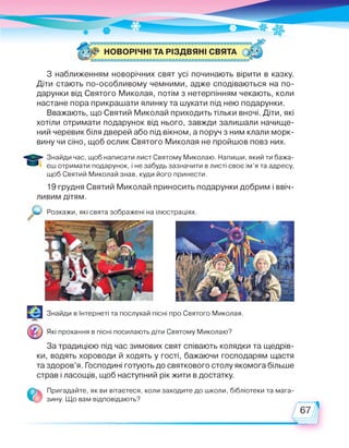 З наближенням новорічних свят усі починають вірити в казку.
Діти стають по-особливому чемними, адже сподіваються на по­
дарунки від Святого Миколая, потім з нетерпінням чекають, коли
настане пора прикрашати ялинку та шукати під нею подарунки.
Вважають, що Святий Миколай приходить тільки вночі. Діти, які
хотіли отримати подарунок від нього, завжди залишали начище­
ний черевик біля дверей або під вікном, а поруч з ним клали морк­
вину чи сіно, щоб ослик Святого Миколая не пройшов повз них.
Знайди час, щоб написати лист Святому Миколаю. Напиши, який ти бажа-
' * єш отримати подарунок, і не забудь зазначити в листі своє ім'я та адресу,
щоб Святий Миколай знав, куди його принести.
19 грудня Святий Миколай приносить подарунки добрим і ввіч­
ливим дітям.
Розкажи, які свята зображені на ілюстраціях.
Знайди в Інтернеті та послухай пісні про Святого Миколая.
Які прохання в пісні посилають діти Святому Миколаю?
За традицією під час зимових свят співають колядки та щедрів­
ки, водять хороводи й ходять у гості, бажаючи господарям щастя
та здоров’я. Господині готують до святкового столу якомога більше
страв і ласощів, щоб наступний рік жити в достатку.
зину. Що вам відповідають?
Пригадайте, як ви вітаєтеся, коли заходите до школи, бібліотеки та мага­
 