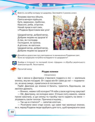 Вивчіть на вибір колядку чи щедрівку. Заспівайте її разом у класі.
Яскрава зірочка зійшла,
Свята вечеря підійшла.
Кутя, вареники,грибочки,
Квасоля, риба, огірочки.
Нехай лунає в хаті сміх,
з Різдвом Христовим вас усіх!
Щедрий вечір, добрий вечір,
Добрим людям на здоров’я!
А пан,як господар.
Господиня, як калина.
А діточки, як квіточки.
Щедрий вечір, добрий вечір,
Добрим людям на здоров’я!
Дізнайся в дорослих про святкування та виникнення Різдвяних свят.
Коли за традицією потрібно колядувати та щедрувати?
Знайди в Інтернеті та послухай пісню «Щедрик» в обробці українського
композитора М. Леонтовича.
Прочитай казку.
Різдво ялинки
(Скорочено)
Ще з весни в Дмитрика з’явилася подруга в лісі — маленька
ялинка, яку він посадив. От і зараз він біг саме до неї — подивити­
ся, як вона зимує, привітатися й погомоніти.
Підбіг Дмитрик до ялинки й бачить: тремтить бідолашна, аж
хвоїнки дрижать.
— Ялинко, невже тобі холодно? Я тебе у свою курточку закутаю!
— Ой, Дмитрику, не холодно мені. Стільки снігу намело, немов
пухом закутана, а ще синиці та горобці часто сідають на мене —
зігрівають своїм теплом. Причина в іншому...
— Так що ж сталося? — запитав хлопчик.
— Розповіли мені старі сосни, що саме такі маленькі ялинки,
як я, перед Різдвом люди зрубують для того, щоб прикрасити своє
 
