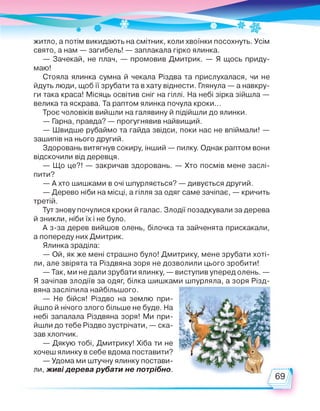 житло, а потім викидають на смітник, коли хвоїнки посохнуть. Усім
свято, а нам — загибель! — заплакала гірко ялинка.
— Зачекай, не плач, — промовив Дмитрик. — Я щось приду­
маю!
Стояла ялинка сумна й чекала Різдва та прислухалася, чи не
йдуть люди, щоб її зрубати та в хату віднести. Глянула — а навкру­
ги така краса! Місяць освітив сніг на гіллі. На небі зірка зійшла —
велика та яскрава. Та раптом ялинка почула кроки...
Троє чоловіків вийшли на галявину й підійшли до ялинки.
— Гарна, правда? — прогугнявив найвищий.
— Швидше рубаймо та гайда звідси, поки нас не впіймали! —
зашипів на нього другий.
Здоровань витягнув сокиру, інший — пилку. Однак раптом вони
відскочили від деревця.
— Що це?! — закричав здоровань. — Хто посмів мене заслі­
пити?
— А хто шишками в очі шпурляється? — дивується другий.
— Дерево ніби на місці, а гілля за одяг саме зачіпає, — кричить
третій.
Тут знову почулися кроки й галас. Злодії позадкували за дерева
й зникли, ніби їх і не було.
А з-за дерев вийшов олень, білочка та зайченята прискакали,
а попереду них Дмитрик.
Ялинка зраділа:
— Ой, як же мені страшно було! Дмитрику, мене зрубати хоті­
ли, але звірята та Різдвяна зоря не дозволили цього зробити!
— Так, ми не дали зрубати ялинку, — виступив уперед олень. —
Я зачіпав злодіїв за одяг, білка шишками шпурляла, а зоря Різд­
вяна засліпила найбільшого.
— Не бійся! Різдво на землю при­
йшло й нічого злого більше не буде. На
небі запалала Різдвяна зоря! Ми при- £
йшли до тебе Різдво зустрічати, — ска­
зав хлопчик.
— Дякую тобі, Дмитрику! Хіба ти не
хочеш ялинку в себе вдома поставити?
— Удома ми штучну ялинку постави­
ли, живі дерева рубати не потрібно.
 