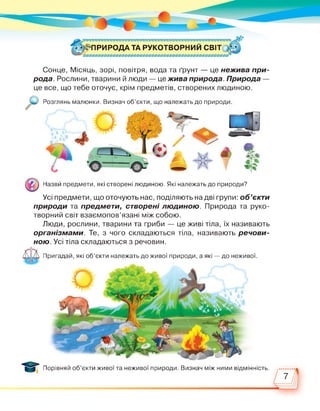 • «^ПРИРОДАТА РУКОТВОРНИЙ СВІТ і ‘
Сонце, Місяць, зорі, повітря, вода та ґрунт — це нежива при­
рода. Рослини, тварини й люди — це жива природа. Природа —
це все, що тебе оточує, крім предметів, створених людиною.
Розглянь малюнки. Визнач об’єкти, що належать до природи
Назви предмети, які створені людиною. Які належать до природи?
Усі предмети, що оточують нас, поділяють на дві групи: об'єкти
природи та предмети, створені людиною. Природа та руко­
творний світ взаємопов’язані між собою.
Люди, рослини, тварини та гриби — це живі тіла, їх називають
організмами. Те, з чого складаються тіла, називають речови­
ною. Усі тіла складаються з речовин.
Пригадай, які об’єкти належать до живої природи, а які — до неживої.
Порівняй об’єкти живої та неживої природи. Визнач між ними відмінність.
 
