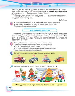 Хіба Різдво приходить до тих, хто живу ялинку поставить, чи на­
їдків більше наготує, чи себе прикрасить? Різдво має прийти в
душу кожного, а посвяткувати й тут можна.
«Нова радість стала, яка не бувала...» — закружляли та заспіва­
ли друзі навколо дерева.
За І. Мацко
Яка подруга з'явилася в лісі в Дмитрика? Чого боялася ялинка?
Як захистили ялинку лісові друзі, Різдвяна зоря та Дмитрик?
Як ти розумієш виділені слова?
_______ Мої безпечні канікули_______
Настала довгождана пора зимових канікул. У тебе з'явилося
більше часу для відпочинку, розваг і спілкування з друзями. Але
щоб не затьмарився відпочинок, не варто забувати про правила
особистої безпеки.
Пригадай правила поведінки під час зимових канікул.
Як ти будеш діяти, коли загубишся в людному місці?
Якщо побачиш незнайомий предмет?
Якщо тобі захочеться покататися на санчатах чи ковзанах?
Якщо ти залишишся сам (сама) удома?
Запам'ятай номери телефонів екстрених служб.
101 102 103 104
Розглянь малюнок. Розкажи, що на ньому зображено не так.
Завжди пам'ятай про правила безпечної поведінки!
70
 