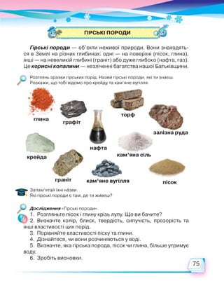 Гірські породи — об’єкти неживої природи. Вони знаходять­
ся в Землі на різних глибинах: одні — на поверхні (пісок, глина),
інші — на невеликій глибині (граніт) або дуже глибоко (нафта, газ).
Це корисні копалини — незліченні багатства нашої Батьківщини.
О янь зразки гірських порід. Назви гірські породи, які ти знаєш.
Розкажи, що тобі відомо про крейду та кам’яне вугілля.
глина
графіт
торф
залізна руда
кам'яна сіль
пісокграніт кам'яне вугілля
Запам’ятай їхні назви.
Які гірські породи є там, де ти живеш?
Дослідження «Гірські породи».
'І Опогп п ті/^гмх і і“пілі_іл і1. Розгляньте пісок і глину крізь лупу. Що ви бачите?
2. Визначте колір, блиск, твердість, сипучість, прозорість та
інші властивості цих порід.
3. Порівняйте властивості піску та глини.
4. Дізнайтеся, чи вони розчиняються у воді.
5. Визначте, яка гірська порода, пісок чи глина, більше утримує
воду.
6. Зробіть висновки.
 