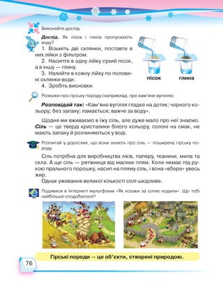 і глина пропускають
поставте в
пісок глина
Виконайте дослід.
Дослід. Як пісок
воду?
1. Візьміть дві склянки,
них лійки з фільтром.
2. Насипте в одну лійку сухий пісок,
а в іншу — глину.
3. Налийте в кожну лійку по полови­
ні склянки води.
4. Зробіть висновки.
Розкажи про гірську породу (наприклад, про кам'яне вугілля).
Розповідай так: «Кам’яне вугілля гладке на дотик; чорного ко­
льору; без запаху; ламається; важче за воду».
Щодня ми вживаємо в їжу сіль, але дуже мало про неї знаємо.
Сіль — це тверді кристалики білого кольору, солоні на смак, не
мають запаху й розчиняються у воді.
Розпитай у дорослих, що вони знають про сіль — поширену гірську по­
роду.
Сіль потрібна для виробництва ліків, паперу, тканини, мила та
скла. А ще сіль — рятівниця від масних плям. Коли немає під ру­
кою прального порошку, насип на пляму сіль, і вона «вбере» увесь
жир.
Однак уживання великої кількості солі шкідливе.
Є Подивися в Інтернеті мультфільм «Як козаки за сіллю ходили». Що тобі
найбільше сподобалося?
Гірські породи — це об'єкти, створені природою.
76
 