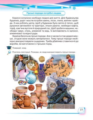 Гірські породи потрібні людям
с зКорисні копалини необхідні людині для життя. Для будівництва
будинків, доріг і мостів потрібні камінь, пісок, глина, вапняк і крей­
да. З них роблять цеглу. Щоб у будинках було світло й тепло, щоб
рухалися автомобілі та трактори, літали ракети, необхідні нафта,
торф, кам’яне вугілля й природний газ. Щоб зробити машини, не­
обхідні чавун, сталь, алюміній та мідь. їх виплавляють із залізної,
алюмінієвої та мідної руди.
Україна багата на гірські породи. Але з часом їх стає дедалі мен­
ше, згодом вони можуть вичерпатися. Тому гірські породи необ­
хідно використовувати ощадливо. Треба дбайливо ставитися й до
виробів, які виготовлені з гірських порід.
Поміркуй, чому.
Розглянь ілюстрації. Розкажи, як люди використовують гірські породи.
 
