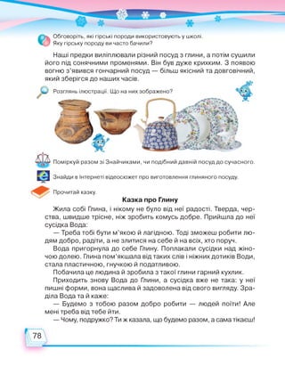 Обговоріть, які гірські породи використовують у школі.
Яку гірську породу ви часто бачили?
Наші предки виліплювали різний посуд з глини, а потім сушили
його під сонячними променями. Він був дуже крихким. З появою
вогню з’явився гончарний посуд — більш якісний та довговічний,
який зберігся до наших часів.
Розглянь ілюстрації. Що на них зображено?
Поміркуй разом зі Знайчиками, чи подібний давній посуд до сучасного.
Знайди в Інтернеті відеосюжет про виготовлення глиняного посуду.
Прочитай казку.
Казка про Глину
Жила собі Глина, і нікому не було від неї радості. Тверда, чер­
ства, швидше трісне, ніж зробить комусь добре. Прийшла до неї
сусідка Вода:
— Треба тобі бути м’якою й лагідною. Тоді зможеш робити лю­
дям добро, радіти, а не злитися на себе й на всіх, хто поруч.
Вода пригорнула до себе Глину. Поплакали сусідки над жіно­
чою долею. Глина пом’якшала від таких слів і ніжних дотиків Води,
стала пластичною, гнучкою й податливою.
Побачила це людина й зробила з такої глини гарний кухлик.
Приходить знову Вода до Глини, а сусідка вже не така: у неї
пишні форми, вона щаслива й задоволена від свого вигляду. Зра­
діла Вода та й каже:
— Будемо з тобою разом добро робити — людей поїти! Але
мені треба від тебе йти.
— Чому, подружко? Ти ж казала, що будемо разом, а сама тікаєш!
 