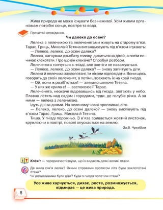 Жива природа не може існувати без неживої. Усім живим орга­
нізмам потрібні сонце, повітря та вода.
Прочитай оповідання.
Чи далеко до осені?
Лелека з лелечихою та лелеченятами живуть на старому в'язі.
Тарас, Гриць, Микола й Тетяна витанцьовують під в'язом і гукають:
— Лелеко, лелеко, до осені далеко?
Лелека, нагнувши дзьобату голову, дивиться на дітей, а потім по­
чинає клекотати. Про що він клекоче? Спробуй розбери.
Лелеченята топчуться в гнізді, але злетіти не наважуються.
— Лелеко, лелеко, до осені далеко? — знову запитують діти.
Лелека й лелечиха заклопотані, їм ніколи відповідати. Вони щось
говорять до своїх лелеченят, а потім штовхають їх на край гнізда.
— Ой, вони ж розіб'ються! — злякано шепоче Тетяна.
— У них же крила є! — заспокоює її Тарас.
Лелеченята, неохоче відірвавшись від гнізда, злітають у небо.
Плавно летять над садом і городами, туди, де голубіє річка. А за
ними — лелека з лелечихою.
Ідуть дні за днями. На зеленому човні пропливає літо.
— Лелеко, лелеко, до осені далеко? — знову виспівують під
в'язом Тарас, Гриць, Микола й Тетяна.
Тиша. У гнізді порожньо. З в'яза зривається жовтий листочок,
кружляючи в повітрі, поволі опускається на землю.
За В
Клекіт — переривчасті звуки, що їх видають деякі великі птахи.
Де жила сім'я лелек? Якими справами протягом літа були заклопотані
птахи?
Чи допитливими були діти? Куди з гнізда полетіли птахи?
Усе живе харчується, дихає, росте, розмножується,
відмирає — це жива природа.
8
 