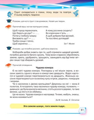 Ґрунт складається з глини, піску, води та повітря.
У ньому живуть тварини.
Розкажи, для кого ґрунт став домівкою. Назви цих тварин.
Прочитай вірш і встав пропущені слова.
Щоб город перекопати,
Що беруть до рук? — ... .
Потім у глибоку грядку
Висівають що? — ... .
А чому рослина сходить?
Бо корінчики п’ють ... .
А щоб добрим був врожай,
Ти постійно доглядай!
Треба сонце і тепло,
Щоб зернятко ... . За Г. Малик
І І Розкажи, що потрібно рослині, щоб вона виросла.
Хлібороби добре знають про те, щоб отримати щедрий урожай,
потрібно докласти багато зусиль. Тому вони старанно обробляють
землю, орють, удобрюють, зрошують, захищають від бур’янів і віт­
рів і лише тоді збирають урожай.
Прочитай оповідання.
Чудова комора
Є на світі чудова комора. Покладеш у неї мішок зерна, а во­
сени замість одного мішка в коморі вже двадцять. Відро карто­
плі в чудовій коморі перетворюється на двадцять. Жменька на­
сіння перетворюється на велику купу огірків, редиски, помідорів
і моркви.
Чи є насінинка з двома крильцями? Дмухнеш на неї — вона й
полетіла. А потрапить така насінина в чудову комору, полежить —
дивишся: де була крилата насінина, стоїть розлоге дерево, та таке
велике, що його й не обіймеш.
Це не казка. Чудова комора є насправді. Ти вже, мабуть, знаєш,
як вона називається?
За М. Ільїним, Є. Сегалом
Хто землю шанує, того земля годує.
81
 