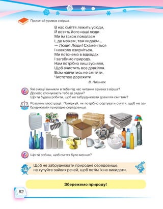 Прочитай уривок з вірша.
В нас сміття лежить усюди,
Й возять його наші люди.
Ми їм також помагаєм
І, де можем, там кидаєм...
— Люди! Люди! Схаменіться
І навколо озирніться.
Ми потонемо в відходах
І загубимо природу.
Нам потрібно лиш зусилля,
Щоб очистить все довкілля.
Всім навчитись не смітити,
Чистотою дорожити.
В. Пишнюк
Які емоції виникли в тебе під час читання уривка з вірша?
До чого спонукають тебе ці рядки?
Що ти будеш робити, щоб не забруднювати довкілля сміттям?
Розглянь ілюстрації. Поміркуй, як потрібно сортувати сміття, щоб не за­
бруднювати природне середовище.
Що ти робиш, щоб сміття було менше?
Щоб не забруднювати природне середовище,
не купуйте зайвих речей, щоб потім їх не викидати.
Збережемо природу!
82
 