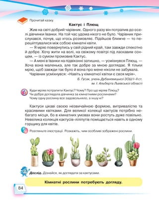 Прочитай казку.
Кактус і Плющ
Жив на світі добрий чарівник. Одного разу він потрапив до осе­
лі дівчинки Іванки. На той час удома нікого не було. Чарівник при­
слухався, почув, що хтось розмовляє. Підійшов ближче — то пе­
решіптувалися між собою кімнатні квіти.
— Я мрію повернутись у свій рідний край, там завжди спекотно
й добре. Хочу жити на волі, на свіжому повітрі під ласкавим сон­
цем, — із сумом промовив Кактус.
— А мені в Іванки на підвіконні затишно, — усміхнувся Плющ. —
Хоча вона маленька, але так добре за мною доглядає. Я тільки
мрію, щоб завжди так було й вона про мене ніколи не забувала.
Чарівник усміхнувся: «Навіть у кімнатної квітки є своя мрія».
Б. Гусак, учень Дубаневицької ЗОШІ-ІІ ст.
ім. І. Альберта Львівської області
Куди мріяв потрапити Кактус? Чому? Про що мріяв Плющ?
Чи добре доглядала дівчинка за кімнатними рослинами?
Чому одну рослину все задовольняло, а іншу ні?
Кактуси цікаві своєю незвичайною формою, витривалістю та
красивими квітками. Для великої колекції кактусів потрібно не­
багато місця, бо в кімнатних умовах вони ростуть дуже повільно.
Невелика колекція кактусів-ліліпутів поміщається навіть в одному
горщику для квітів.
* Розгляньте ілюстрації. Розкажіть, чим особливі зображені рослини.
Дослід. Дізнайся, як доглядати за кактусами.
Кімнатні рослини потребують догляду.
84
 