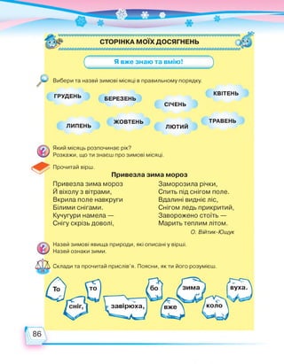 СТОРІНКА МОЇХ ДОСЯГНЕНЬ
(
Я вже знаю та вмію!
Вибери та назви зимові місяці в правильному порядку.
ГРУДЕНЬ БЕРЕЗЕНЬ
КВІТЕНЬ
СІЧЕНЬ
ЛИПЕНЬ
ЖОВТЕНЬ
ЛЮТИЙ
ТРАВЕНЬ
Прочитай вірш.
Який місяць розпочинає рік?
Розкажи, що ти знаєш про зимові місяці.
Привезла зима мороз
Й віхолу з вітрами,
Вкрила поле навкруги
Білими снігами.
Кучугури намела —
Снігу скрізь доволі,
Привезла зима мороз
Заморозила річки,
Спить під снігом поле.
Вдалині видніє ліс,
Снігом ледь прикритий,
Заворожено стоїть —
Марить теплим літом.
О. Війтик-Ющук
Склади та прочитай прислів'я. Поясни, як ти його розумієш.
завірюха,
Назви зимові явища природи, які описані у вірші.
Назви ознаки зими.
сніг,
бо вуха.зима
коло
 
