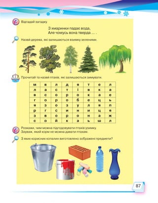 З хмаринки падає вода,
Але чомусь вона тверда ... .
Назви дерева, які залишаються взимку зеленими.
Прочитай та назви птахів, які залишаються зимувати.
м в л д я т е л
л а с т і в к а
в с о р о к а е
г о р о б е ц ь
я з о з у л я п
р г с и н и ц я
з в о р о н а ж
с о й к а ь ш л
Розкажи, чим можна підгодовувати птахів узимку.
Зауваж, який корм не можна давати птахам.
З яких корисних копалин виготовлено зображені предмети?
 