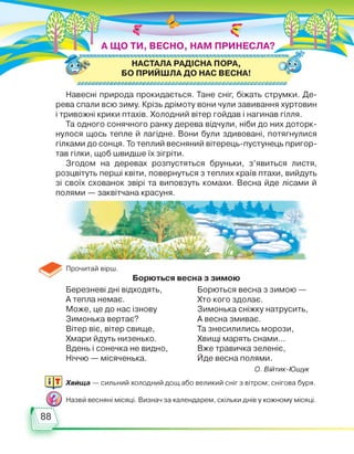 А ЩО ТИ, ВЕСНО, НАМ ПРИНЕСЛА?
^ХХХХТ^ХХХХХТІХХХТХ.ХТ^ХХСХХТ^ТХХХХХХХХТІТХТХХХХХТХХХХХХТХХХХХХ'Т.
0Ь НАСТАЛА РАДІСНА ПОРА,
БО ПРИЙШЛА ДО НАС ВЕСНА!
£)£Ю£Ю£Ю£Ю£Ю£Ю£Ю£Ю£Ю£Ю£)£Ю£)£Ю£Ю£Ю£)£Ю£Ю£Ю£Ю£)£Ю£Ю£№£)££Ю£Ю£)£Ю£Ю
Навесні природа прокидається. Тане сніг, біжать струмки. Де­
рева спали всю зиму. Крізь дрімоту вони чули завивання хуртовин
і тривожні крики птахів. Холодний вітер гойдав і нагинав гілля.
Та одного сонячного ранку дерева відчули, ніби до них доторк­
нулося щось тепле й лагідне. Вони були здивовані, потягнулися
гілками до сонця. То теплий весняний вітерець-пустунець пригор­
тав гілки, щоб швидше їх зігріти.
Згодом на деревах розпустяться бруньки, з’явиться листя,
розцвітуть перші квіти, повернуться з теплих країв птахи, вийдуть
зі своїх схованок звірі та виповзуть комахи. Весна йде лісами й
полями — заквітчана красуня.
Прочитай вірш.
Борються весна з зимою
Березневі дні відходять,
А тепла немає.
Може, це до нас ізнову
Зимонька вертає?
Вітер віє, вітер свище,
Хмари йдуть низенько.
Вдень і сонечка не видно,
Ніччю — місяченька.
Борються весна з зимою —
Хто кого здолає.
Зимонька сніжку натрусить,
А весна змиває.
Та знесилились морози,
Хвищі марять снами...
Вже травичка зеленіє,
Йде весна полями.
О. Війтик-Ющук
Хвища — сильний холодний дощ або великий сніг з вітром; снігова буря.
Назви весняні місяці. Визнач за календарем, скільки днів у кожному місяці.
 