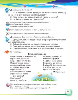 Дослідження «Як тане сніг?».
1. Чи є проталини: біля дерев; на схилі із сонячної сторони;
на затемненому схилі; на рівній місцевості?
2. Коли сніг розтає швидше: уранці, удень чи ввечері?
3. Чи багато струмків від талого снігу?
Послухай, якими звуками сповнена твоя місцевість.
Який аромат має повітря?
Які зміни відбулися після зими?
е Уявіть і розкажіть, яка весна на дотик, на слух, на смак.
Й-Л1
Придумай казку «Куди поспішає весняний струмок».
2 Дослідження «Весняна гілка». Розглянь на гілках бруньки.
* * 1. Зріж декілька гілок дерев і кущів з нерозкритими бруньками
~ для спостережень.
2. Зрізані гілки постав на підвіконні в склянку з водою.
3. Спостерігай щодня, що відбуватиметься з рослинами.
4. Сфотографуй чи запам’ятай, як вони виглядають у цей день.
Прочитай вірш.
Дуже радісна пора
Впрягся день в блакитний віз,
через гори, через ліс
він до нас весну привіз.
Плаче тітонька зима,
що морозу більш нема,
що повіяв теплий дух
і пропав її кожух,
що промокла вся дотла
від весняного тепла.
— Цінь-цвірінь!
Зимі кінець! —
репетує горобець.
— Дзень-дзелень! —
дзвенять струмки.
На сопілоньках шпаки
Виграють, що сили є.
В мідний бубон сонце б’є,
і стрибає дітвора, —
дуже радісна пора!
М. Хоросницька
ч»' я ■
Прочитай рядки, у яких розповідається, коли прийшла весна.
Як почувала себе зима?
Хто, на твою думку, найбільше радів приходу весни?
89
 