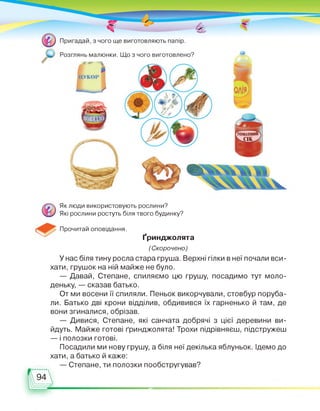 Розглянь малюнки. Що з чого виготовлено?
Як люди використовують рослини?
Які рослини ростуть біля твого будинку?
Прочитай оповідання.
ґринджолята
(Скорочено)
У нас біля тину росла стара груша. Верхні гілки в неї почали вси­
хати, грушок на ній майже не було.
— Давай, Степане, спиляємо цю грушу, посадимо тут моло­
деньку, — сказав батько.
От ми восени її спиляли. Пеньок викорчували, стовбур поруба­
ли. Батько дві крони відділив, обдивився їх гарненько й там, де
вони згиналися, обрізав.
— Дивися, Степане, які санчата добрячі з цієї деревини ви­
йдуть. Майже готові ґринджолята! Трохи підрівняєш, підстружеш
— і полозки готові.
Посадили ми нову грушу, а біля неї декілька яблуньок. Ідемо до
хати, а батько й каже:
— Степане, ти полозки пообстругував?
 