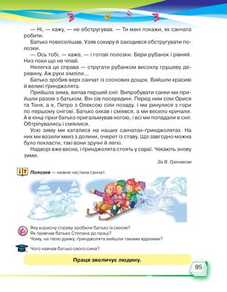 — Ні, — кажу, — не обстругував. — Ти мені покажи, як санчата
робити.
Батько повеселішав. Узяв сокиру й заходився обстругувати по­
лозки.
— Ось тобі, — каже, — і готові полозки. Бери рубанок і рівняй.
Низ поки що не чіпай.
Нелегка це справа — стругати рубанком висохлу грушеву де­
ревину. Аж руки зімліли...
Батько зробив верх санчат із соснових дощок. Вийшли красиві
й великі ґринджолята.
Прийшла зима, випав перший сніг. Випробувати санки ми при­
йшли разом з батьком. Він сів посередині. Перед ним сіли Орися
та Тоня, а я, Петро з Олексою сіли позаду. І ми ринулися з гори
по першому снігові. Батько охкав і сміявся, а ми весело кричали.
А в кінці гірки батько пригальмував ногою, і всі ми попадали в сніг.
Обтріпувались і сміялися.
Усю зиму ми каталися на наших санчатах-ґринджолятах. На
них ми возили хмиз з долини, очерет із ставу. Що завгодно можна
було покласти, такі вони зручні й легкі.
Надворі вже весна, і ґринджолята стоять у сараї. Чекають знову
зими.
За В. Грінчаком
Полозки — нижня частина санчат.
Яку корисну справу зробили батько із сином?
Як привчав батько Степана до праці?
Чому, на твою думку, ґринджолята вийшли такими вдалими?
Чого навчав батько свого сина?
Праця звеличує людину.
495
 