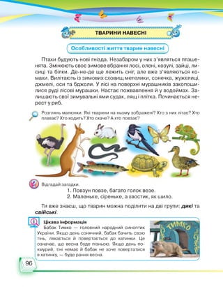 ТВАРИНИ НАВЕСНІ
^Особливості життя тварин навесні
Птахи будують нові гнізда. Незабаром у них з’являться пташе­
нята. Змінюють своє зимове вбрання лосі, олені, козулі, зайці, ли­
сиці та білки. Де-не-де ще лежить сніг, але вже з’являються ко­
махи. Вилітають із зимових сховищ метелики, сонечка, жужелиці,
джмелі, оси та бджоли. У лісі на поверхні мурашників закопоши­
лися руді лісові мурашки. Настає пожвавлення й у водоймах. За­
лишають свої зимувальні ями судак, лящ і плітка. Починається не­
рест у риб.
Розглянь малюнки. Які тварини на ньому зображені? Хто з них літає? Хто
плаває? Хто ходить? Хто скаче? А хто повзає?
Відгадай загадки.
1. Повзун повзе, багато голок везе.
2. Маленьке, сіреньке, а хвостик, як шило.
Ти вже знаєш, що тварин можна поділити на дві групи: дикі та
свійські.
Цікава інформація
Бабак Тимко — головний народний синоптик
України. Якщо день сонячний, бабак бачить свою
тінь, лякається й повертається до хатинки. Це
означає, що весна буде пізньою. Якщо день по­
хмурий, тіні немає й бабак не хоче повертатися
в хатинку, — буде рання весна.
' ..........
 