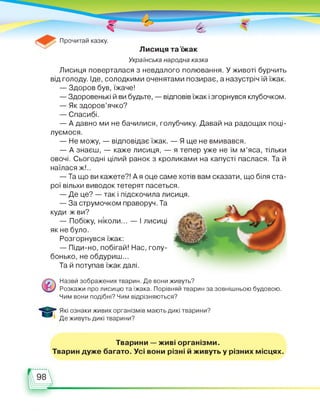 Українська народна казка
Лисиця поверталася з невдалого полювання. У животі бурчить
від голоду. Іде, солодкими оченятами позирає, а назустріч їй їжак.
— Здоров був, їжаче!
— Здоровенькі й ви будьте, — відповів їжак і згорнувся клубочком.
— Як здоров’ячко?
— Спасибі.
— А давно ми не бачилися, голубчику. Давай на радощах поці­
луємося.
— Не можу, — відповідає їжак. — Я ще не вмивався.
— А знаєш, — каже лисиця, — я тепер уже не їм м’яса, тільки
овочі. Сьогодні цілий ранок з кроликами на капусті паслася. Та й
наїлася ж!..
— Та що ви кажете?! А я оце саме хотів вам сказати, що біля ста­
рої вільхи виводок тетерят пасеться.
— Де це? — так і підскочила лисиця.
— За струмочком праворуч. Та
куди ж ви?
— Побіжу, ніколи... — І лисиці
як не було.
Розгорнувся їжак:
— Піди-но, побігай! Нас, голу­
бонько, не обдуриш...
Та й потупав їжак далі.
Назви зображених тварин. Де вони живуть?
Розкажи про лисицю та їжака. Порівняй тварин за зовнішньою будовою.
Чим вони подібні? Чим відрізняються?
Які ознаки живих організмів мають дикі тварини?
Де живуть дикі тварини?
Тварини — живі організми.
Тварин дуже багато. Усі вони різні й живуть у різних місцях.
 
