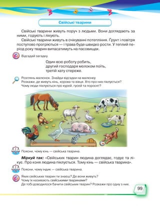 Свійські тварини
Свійські тварини живуть поруч з людьми. Вони доглядають за
ними, годують і лікують.
Свійські тварини живуть в очікуванні потепління. Ґрунт і повітря
поступово прогріються — і трава буде швидко рости. У теплий пе­
ріод року тварин випасатимуть на пасовищах.
Відгадай загадку.
Один всю роботу робить,
другий господаря молоком поїть,
третій хату стереже.
Розглянь малюнок. Знайди відгадки на малюнку.
Розкажи, де живуть кінь, корова та вівця. Хто про них піклується?
Чому люди піклуються про курей, гусей та поросят?
Поясни, чому кінь — свійська тварина.
Міркуй так: «Свійських тварин людина доглядає, годує та лі­
кує. Про коня людина піклується. Тому кінь — свійська тварина».
Поясни, чому індик — свійська тварина.
Яких свійських тварин ти знаєш? Де вони живуть?
Чому їх називають свійськими тваринами?
Де тобі доводилося бачити свійських тварин? Розкажи про одну з них.
 