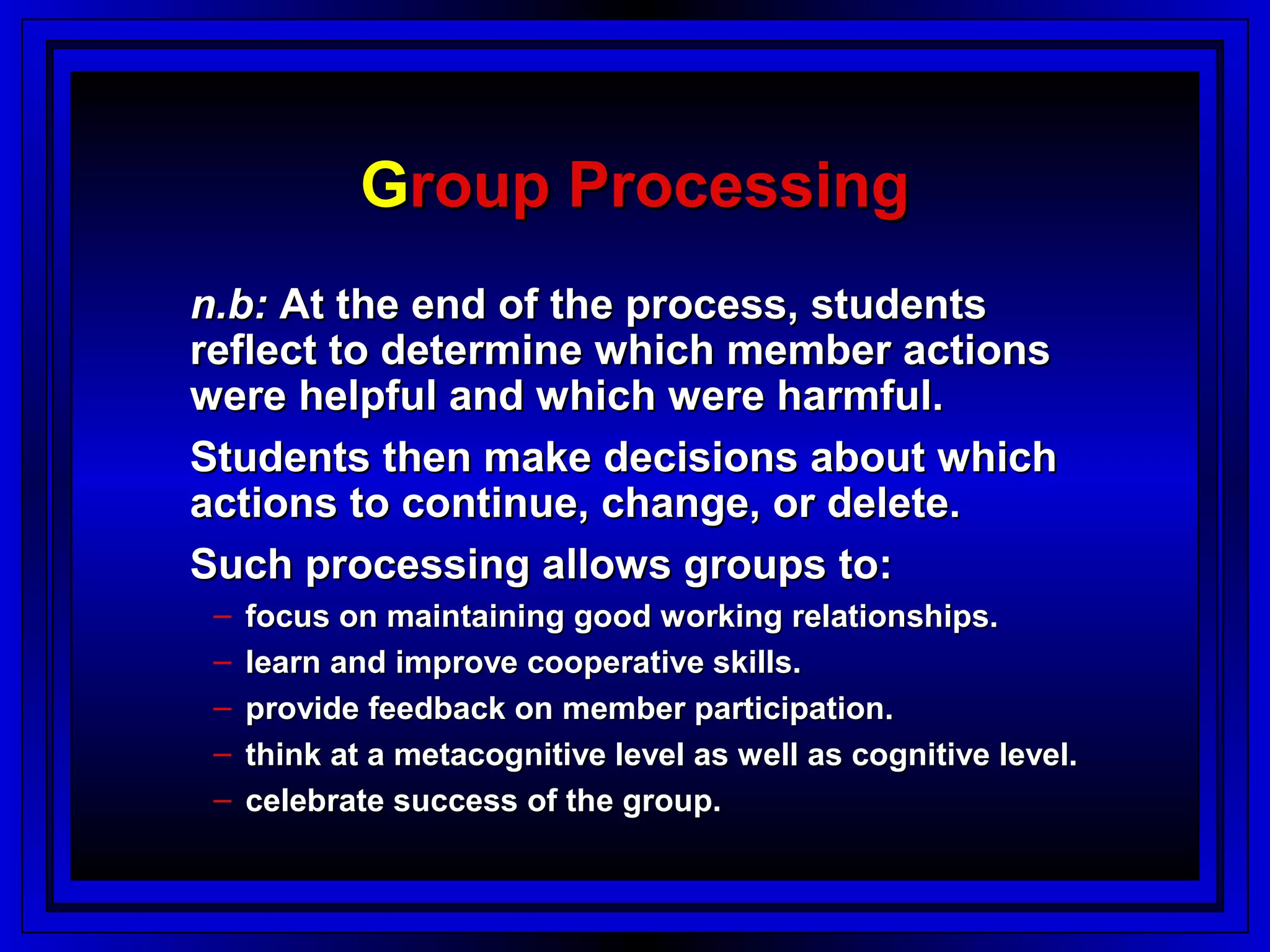 Group Processing
n.b: At the end of the process, students
reflect to determine which member actions
were helpful and which were harmful.
Students then make decisions about which
actions to continue, change, or delete.
Such processing allows groups to:
 –   focus on maintaining good working relationships.
 –   learn and improve cooperative skills.
 –   provide feedback on member participation.
 –   think at a metacognitive level as well as cognitive level.
 –   celebrate success of the group.
 