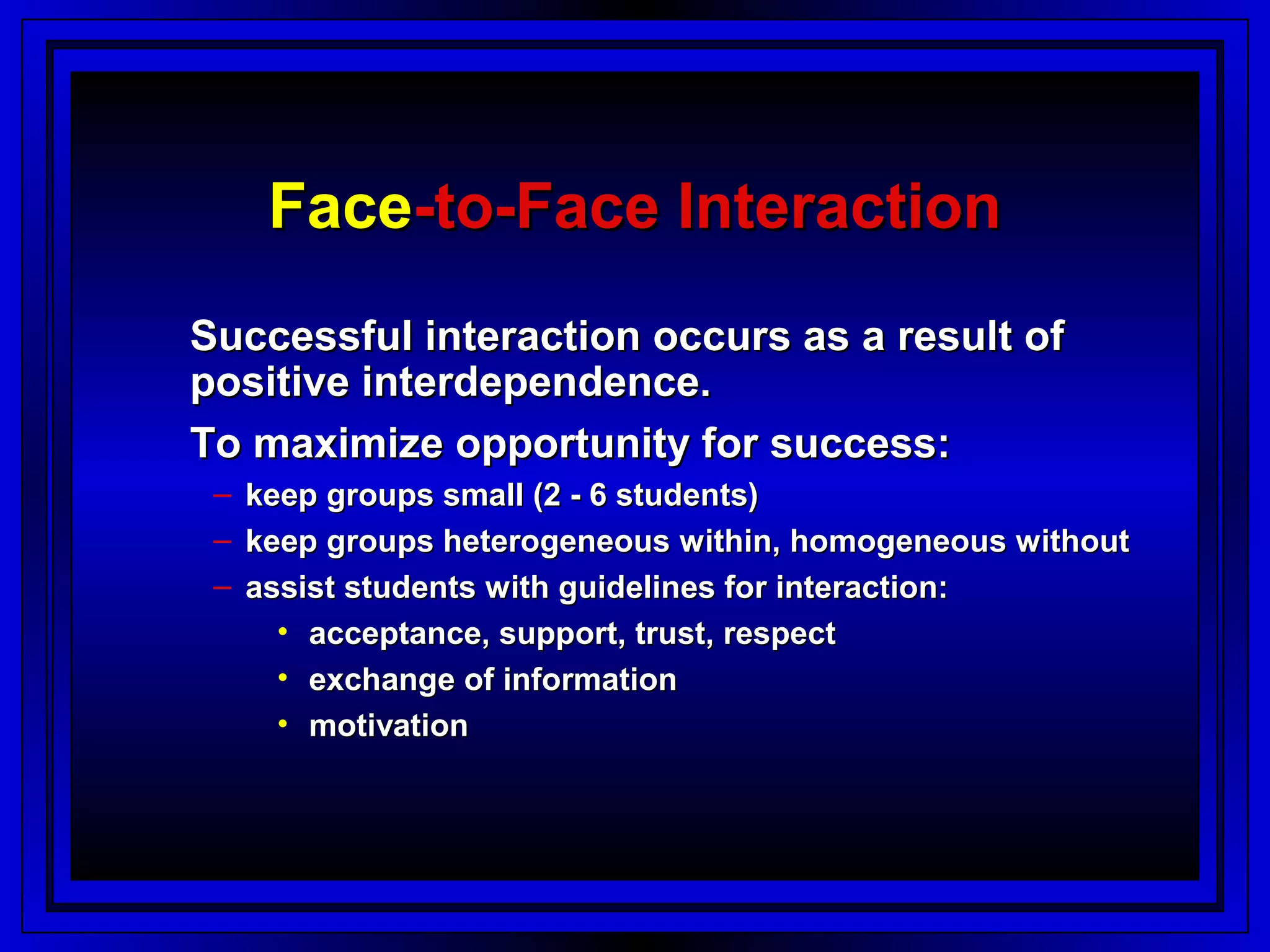 Face-to-Face Interaction
Successful interaction occurs as a result of
positive interdependence.
To maximize opportunity for success:
 – keep groups small (2 - 6 students)
 – keep groups heterogeneous within, homogeneous without
 – assist students with guidelines for interaction:
     • acceptance, support, trust, respect
     • exchange of information
     • motivation
 