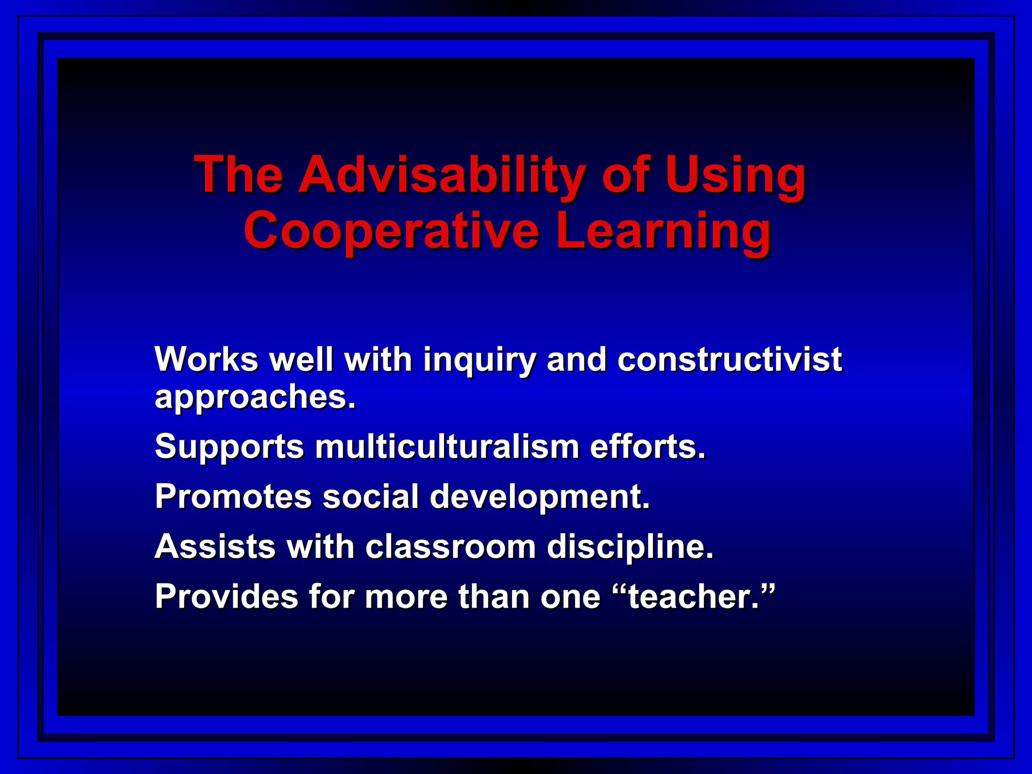 The Advisability of Using
    Cooperative Learning

Works well with inquiry and constructivist
approaches.
Supports multiculturalism efforts.
Promotes social development.
Assists with classroom discipline.
Provides for more than one “teacher.”
 