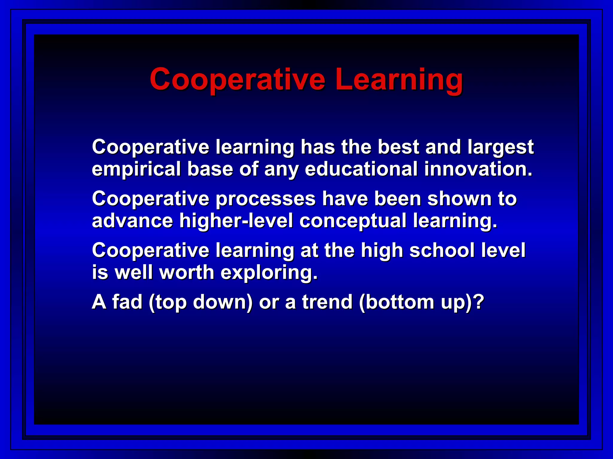 Cooperative Learning

Cooperative learning has the best and largest
empirical base of any educational innovation.
Cooperative processes have been shown to
advance higher-level conceptual learning.
Cooperative learning at the high school level
is well worth exploring.
A fad (top down) or a trend (bottom up)?
 