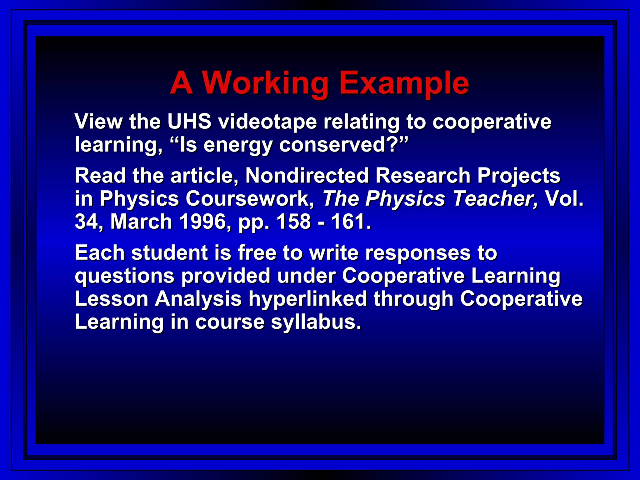 A Working Example
View the UHS videotape relating to cooperative
learning, “Is energy conserved?”
Read the article, Nondirected Research Projects
in Physics Coursework, The Physics Teacher, Vol.
34, March 1996, pp. 158 - 161.
Each student is free to write responses to
questions provided under Cooperative Learning
Lesson Analysis hyperlinked through Cooperative
Learning in course syllabus.
 