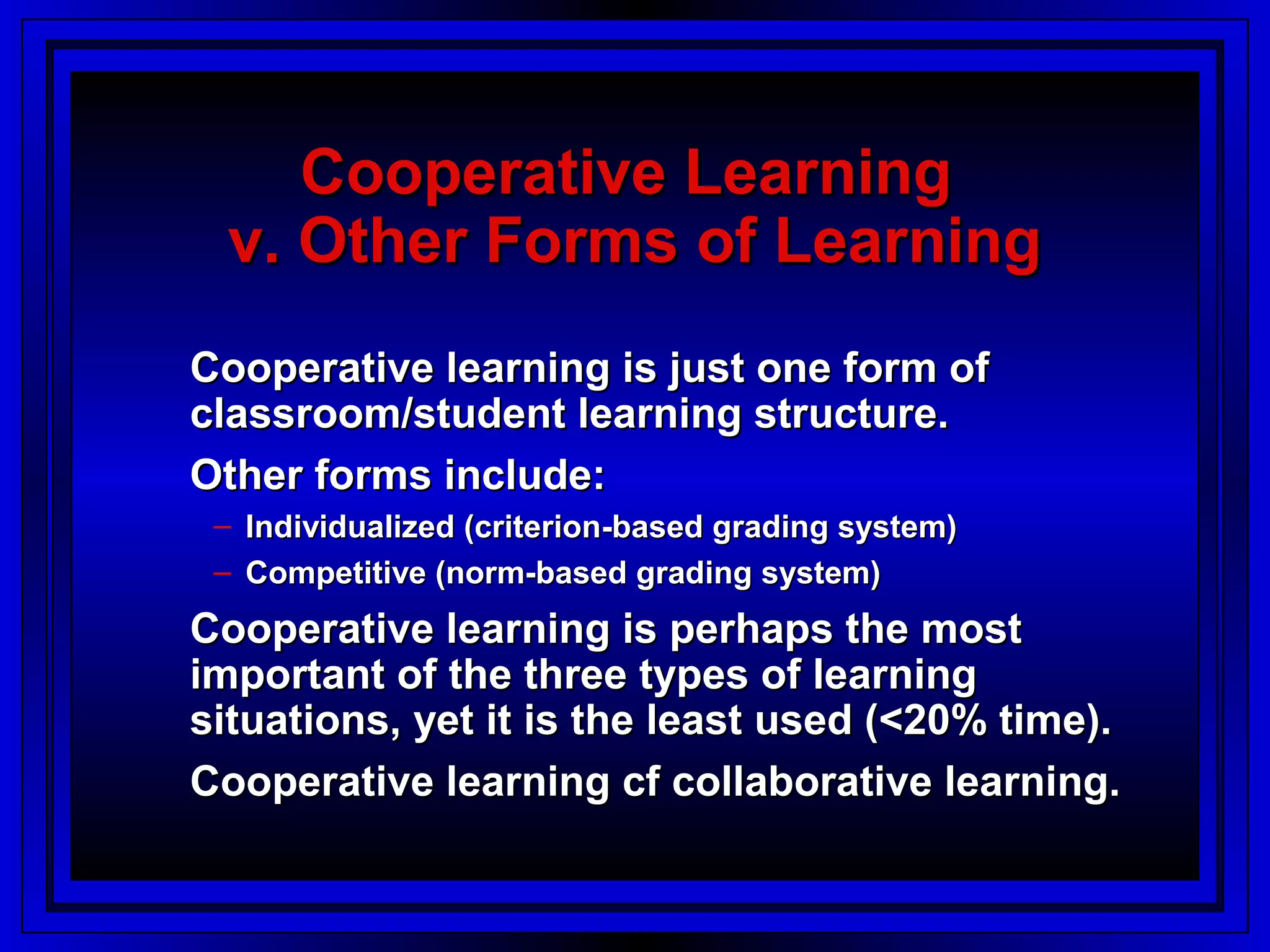 Cooperative Learning
  v. Other Forms of Learning
Cooperative learning is just one form of
classroom/student learning structure.
Other forms include:
 – Individualized (criterion-based grading system)
 – Competitive (norm-based grading system)
Cooperative learning is perhaps the most
important of the three types of learning
situations, yet it is the least used (<20% time).
Cooperative learning cf collaborative learning.
 