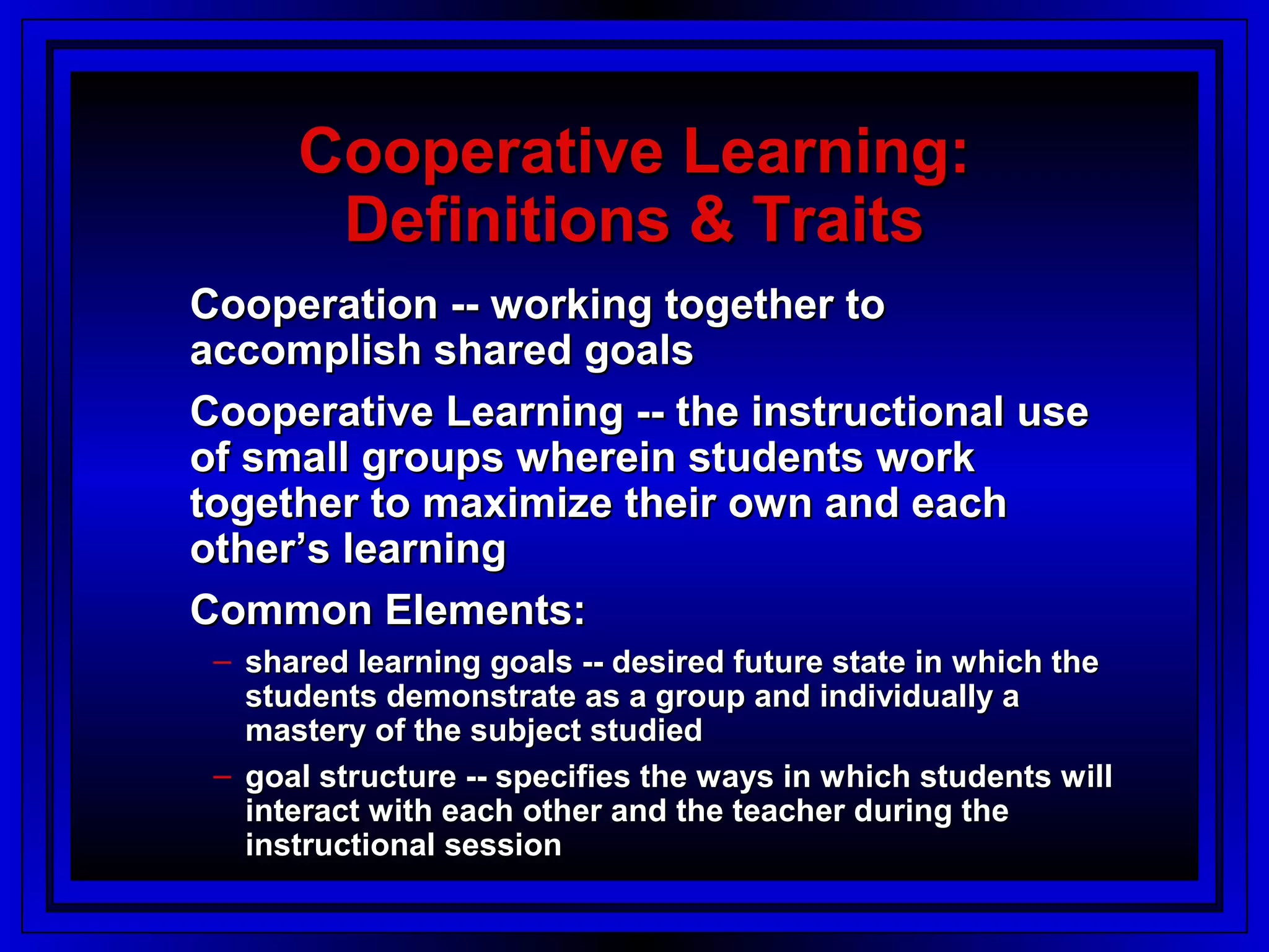 Cooperative Learning:
       Definitions & Traits
Cooperation -- working together to
accomplish shared goals
Cooperative Learning -- the instructional use
of small groups wherein students work
together to maximize their own and each
other’s learning
Common Elements:
 – shared learning goals -- desired future state in which the
   students demonstrate as a group and individually a
   mastery of the subject studied
 – goal structure -- specifies the ways in which students will
   interact with each other and the teacher during the
   instructional session
 