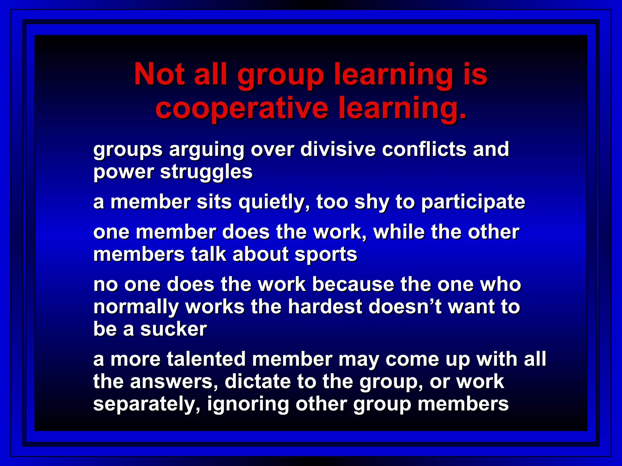 Not all group learning is
    cooperative learning.
groups arguing over divisive conflicts and
power struggles
a member sits quietly, too shy to participate
one member does the work, while the other
members talk about sports
no one does the work because the one who
normally works the hardest doesn’t want to
be a sucker
a more talented member may come up with all
the answers, dictate to the group, or work
separately, ignoring other group members
 