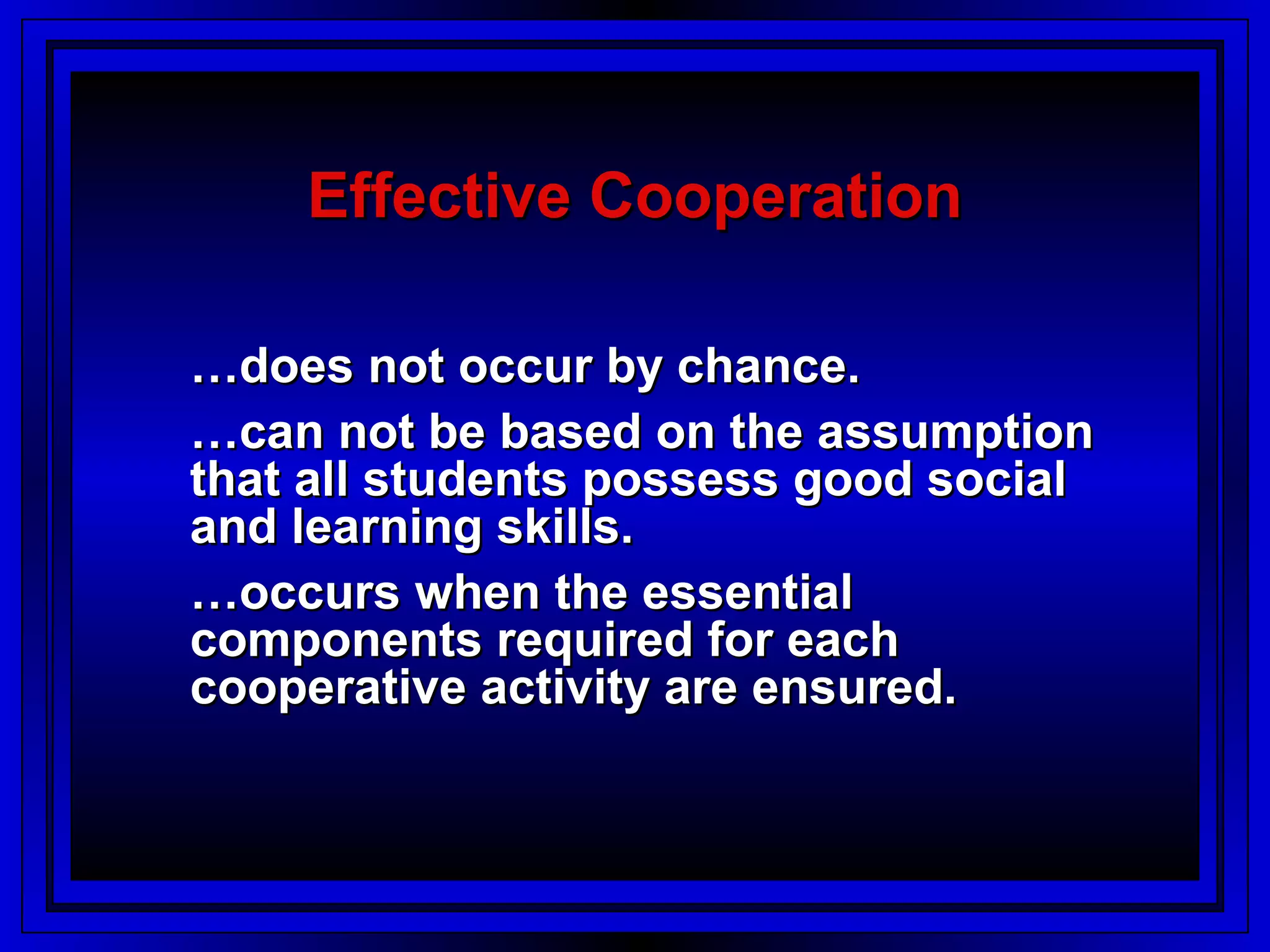 Effective Cooperation

…does not occur by chance.
…can not be based on the assumption
that all students possess good social
and learning skills.
…occurs when the essential
components required for each
cooperative activity are ensured.
 