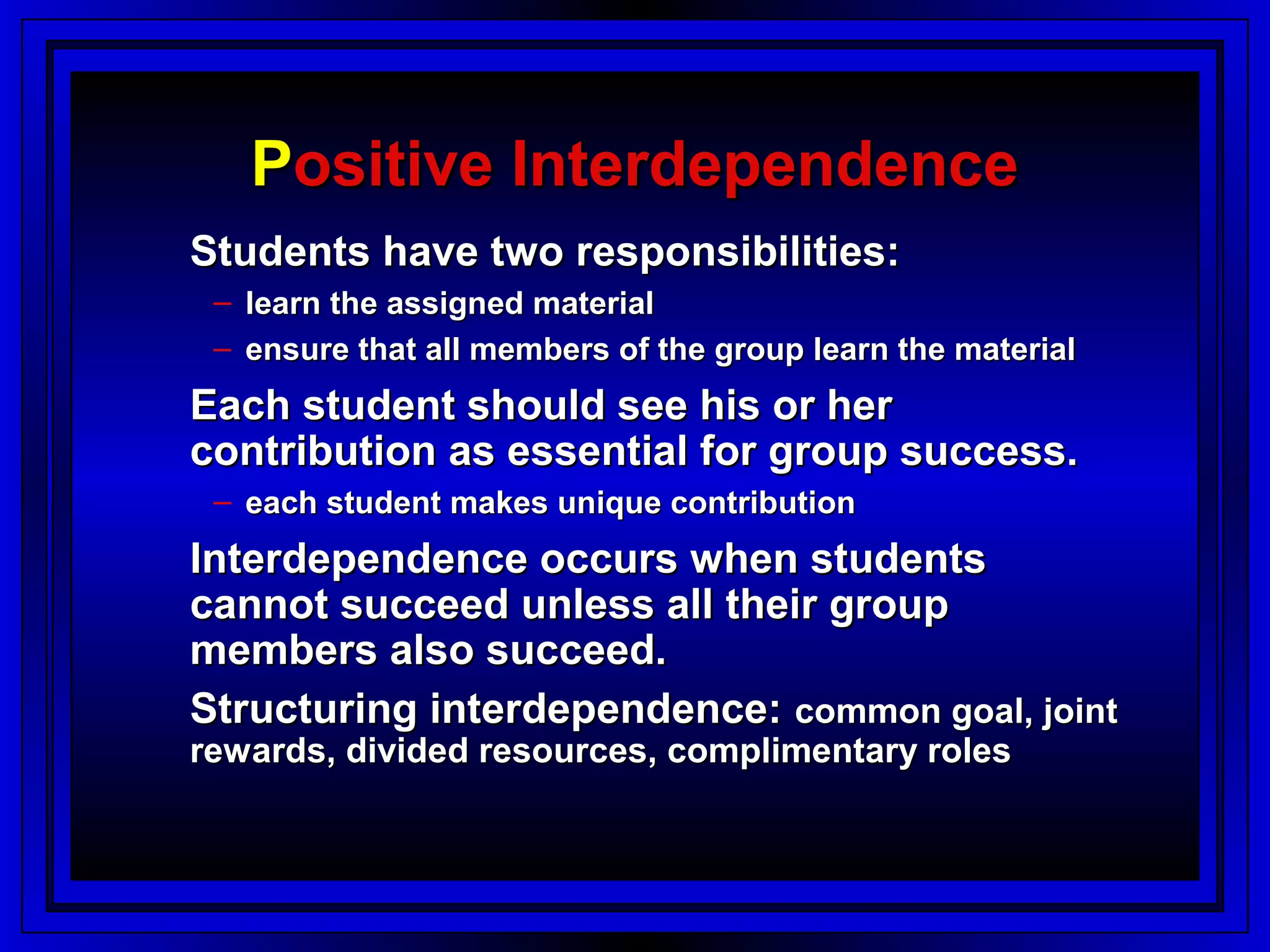Positive Interdependence
Students have two responsibilities:
 – learn the assigned material
 – ensure that all members of the group learn the material
Each student should see his or her
contribution as essential for group success.
 – each student makes unique contribution
Interdependence occurs when students
cannot succeed unless all their group
members also succeed.
Structuring interdependence: common goal, joint
rewards, divided resources, complimentary roles
 