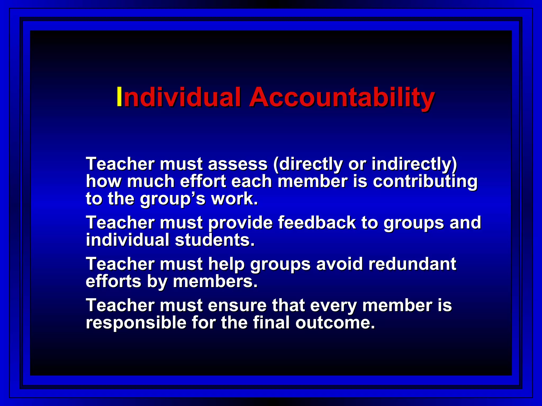 Individual Accountability

Teacher must assess (directly or indirectly)
how much effort each member is contributing
to the group’s work.
Teacher must provide feedback to groups and
individual students.
Teacher must help groups avoid redundant
efforts by members.
Teacher must ensure that every member is
responsible for the final outcome.
 
