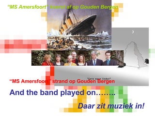 “ MS Amersfoort” koerst af op Gouden Bergen “ MS Amersfoort” strand op Gouden Bergen And the band played on…….. Daar zit muziek in! 