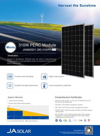 www.jasolar.com
Specificantions subject to technical changes and tests.
JA Solar reserves the right of final interpretation.
IEC 61215, IEC 61730, UL 1703, IEC TS 62804, IEC 61701,
IEC 62716, IEC 60068-2-68
ISO 9001: 2015 Quality management systems
ISO 14001: 2015 Environmental management systems
OHSAS 18001: 2007 Occupational health and safety manage-
ment systems
IEC TS 62941: 2016 Terrestrial photovoltaic (PV) modules –
Guidelines for increased confidence in PV module design
qualification and type approval
Comprehensive Certificates
Powered by high-efficiency PERCIUM cells, this series of high-performance
modules provides the most cost-effective solution for lowering the LCOE of any PV
systems large or small.
310W PERC ModuleMono
JAM60S01 290-310/PR Series
Introduction
Higher output power
Excellent low-light performance
5 busbar solar cell design5BB
Lower temperature coefficient
12-year product warranty
25-year linear power output warranty
Superior Warranty
100%
97%
90%
80%
5 10 15 20 25 year1
JA Linear Power Warranty Industry Warranty
 