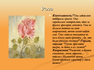 Роза Кокетливость: "Она заботливо подбирала краски. Она наряжалась неторопливо, один за другим примеряя лепестки. Она не желала явиться на свет встрепанной, точно какой-нибудь мак. Она хотела показаться во всем блеске своей красоты. Да, это была ужасная кокетка!"  Гордая, смелая:  "Пусть приходят тигры, не боюсь я их когтей!"  Капризная: "Растения, а боится сквозняков...очень странно...- подумал Маленький принц. - Какой трудный характер у этого цветка". 