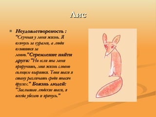 Лис Неудовлетвореность :  "Скучная у меня жизнь. Я охочусь за курами, а люди охотятся за мною." Стремление найти друга:  "Но если ты меня приручишь, моя жизнь словно солнцем озарится. Твои шаги я стану различать среди тысяч других."  Боязнь людей:  "Заслышав людские шаги, я всегда убегаю и прячусь." 
