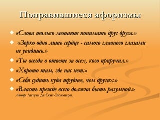 «Слова только мешают понимать друг друга.» «Зорко одно лишь сердце - самого главного глазами не увидишь.»  «Ты всегда в ответе за всех, кого приручил.»  «Хорошо там, где нас нет. » «Себя судить куда труднее, чем других. » «Власть прежде всего должна быть разумной .» Автор : Антуан Де Сент-Экзюпери. Понравившиеся афоризмы 